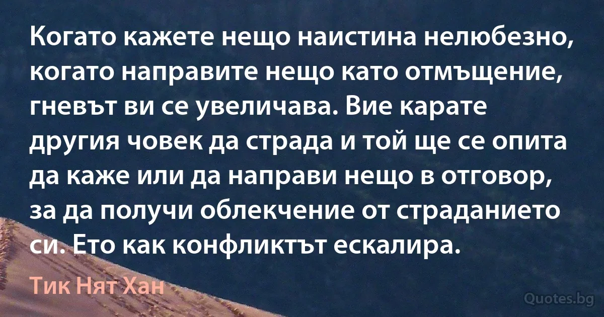 Когато кажете нещо наистина нелюбезно, когато направите нещо като отмъщение, гневът ви се увеличава. Вие карате другия човек да страда и той ще се опита да каже или да направи нещо в отговор, за да получи облекчение от страданието си. Ето как конфликтът ескалира. (Тик Нят Хан)