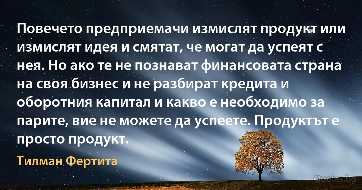 Повечето предприемачи измислят продукт или измислят идея и смятат, че могат да успеят с нея. Но ако те не познават финансовата страна на своя бизнес и не разбират кредита и оборотния капитал и какво е необходимо за парите, вие не можете да успеете. Продуктът е просто продукт. (Тилман Фертита)