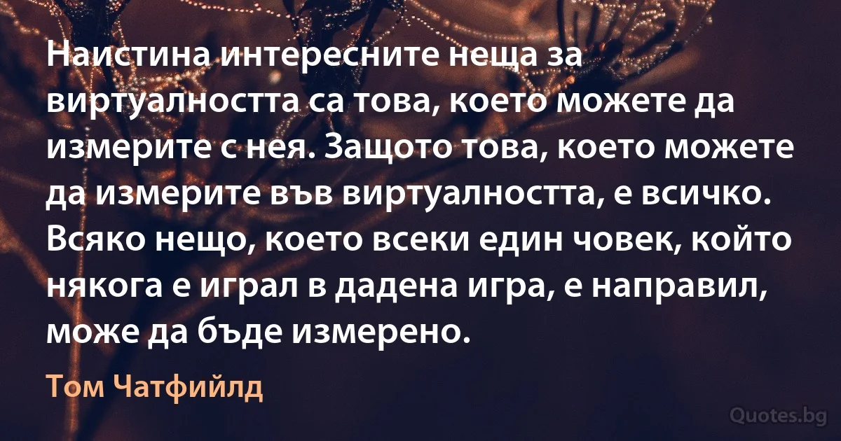 Наистина интересните неща за виртуалността са това, което можете да измерите с нея. Защото това, което можете да измерите във виртуалността, е всичко. Всяко нещо, което всеки един човек, който някога е играл в дадена игра, е направил, може да бъде измерено. (Том Чатфийлд)