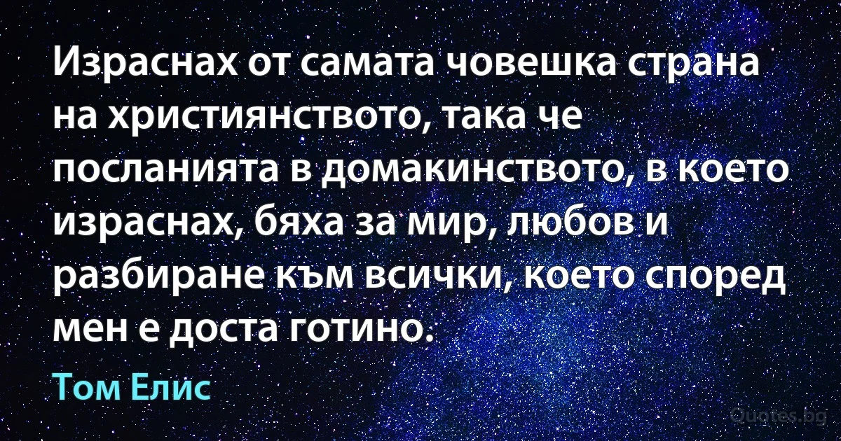 Израснах от самата човешка страна на християнството, така че посланията в домакинството, в което израснах, бяха за мир, любов и разбиране към всички, което според мен е доста готино. (Том Елис)