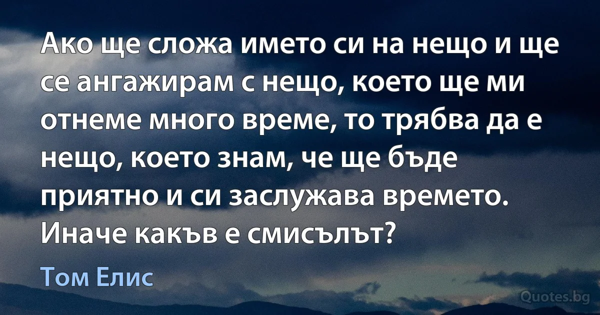 Ако ще сложа името си на нещо и ще се ангажирам с нещо, което ще ми отнеме много време, то трябва да е нещо, което знам, че ще бъде приятно и си заслужава времето. Иначе какъв е смисълът? (Том Елис)