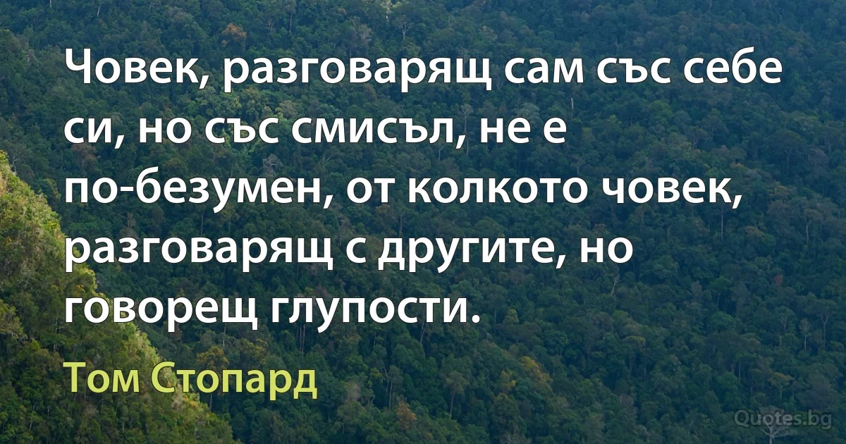 Човек, разговарящ сам със себе си, но със смисъл, не е по-безумен, от колкото човек, разговарящ с другите, но говорещ глупости. (Том Стопард)