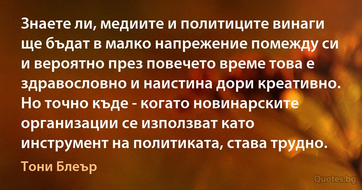 Знаете ли, медиите и политиците винаги ще бъдат в малко напрежение помежду си и вероятно през повечето време това е здравословно и наистина дори креативно. Но точно къде - когато новинарските организации се използват като инструмент на политиката, става трудно. (Тони Блеър)