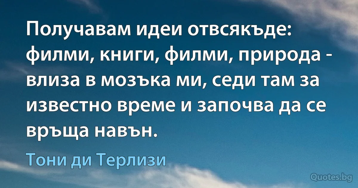 Получавам идеи отвсякъде: филми, книги, филми, природа - влиза в мозъка ми, седи там за известно време и започва да се връща навън. (Тони ди Терлизи)