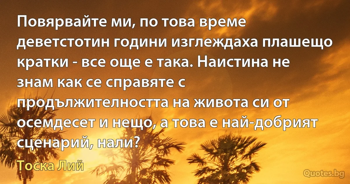 Повярвайте ми, по това време деветстотин години изглеждаха плашещо кратки - все още е така. Наистина не знам как се справяте с продължителността на живота си от осемдесет и нещо, а това е най-добрият сценарий, нали? (Тоска Лий)