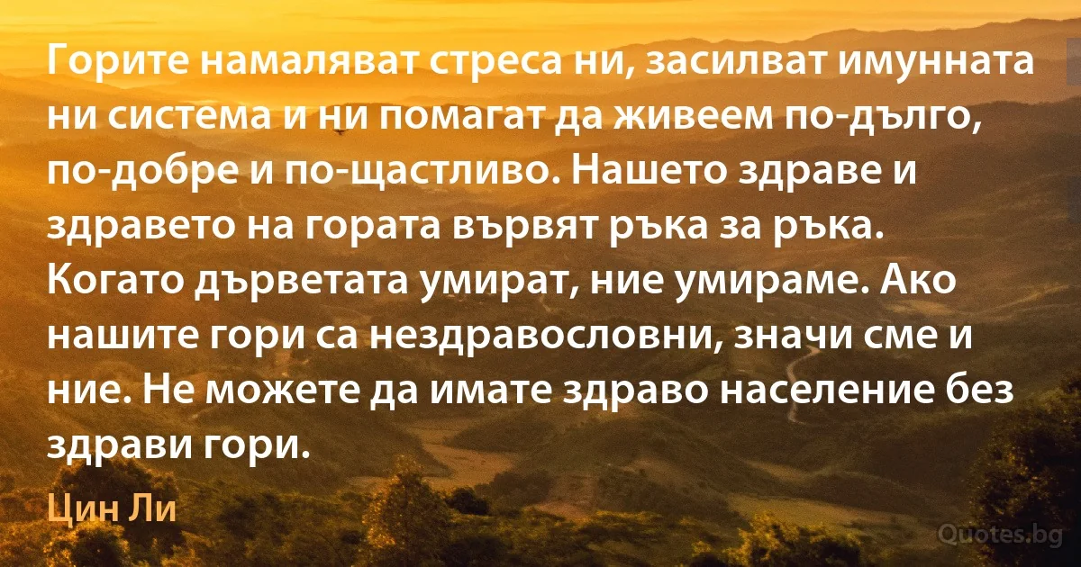 Горите намаляват стреса ни, засилват имунната ни система и ни помагат да живеем по-дълго, по-добре и по-щастливо. Нашето здраве и здравето на гората вървят ръка за ръка. Когато дърветата умират, ние умираме. Ако нашите гори са нездравословни, значи сме и ние. Не можете да имате здраво население без здрави гори. (Цин Ли)