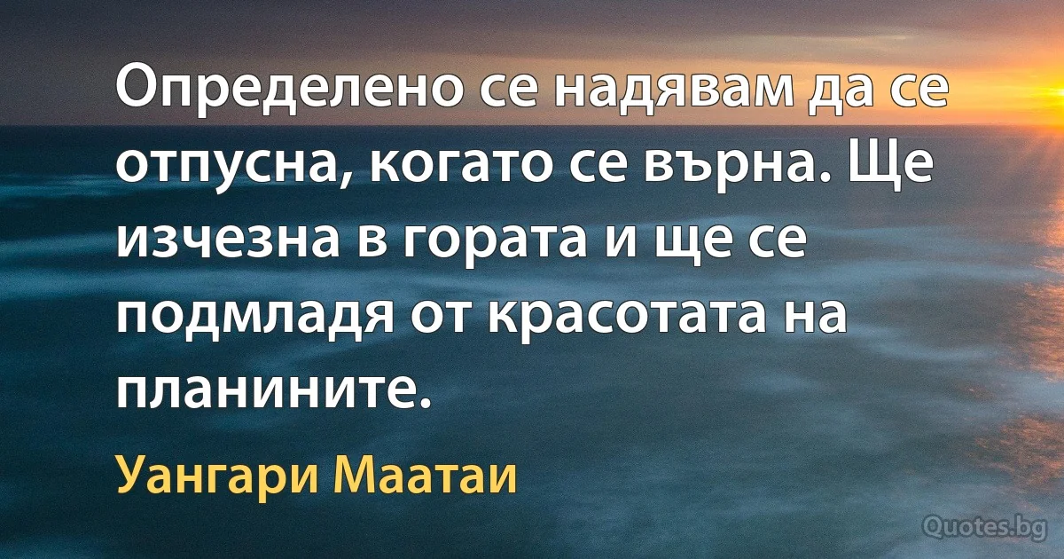 Определено се надявам да се отпусна, когато се върна. Ще изчезна в гората и ще се подмладя от красотата на планините. (Уангари Маатаи)