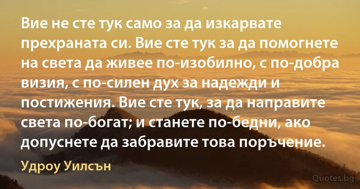 Вие не сте тук само за да изкарвате прехраната си. Вие сте тук за да помогнете на света да живее по-изобилно, с по-добра визия, с по-силен дух за надежди и постижения. Вие сте тук, за да направите света по-богат; и станете по-бедни, ако допуснете да забравите това поръчение. (Удроу Уилсън)