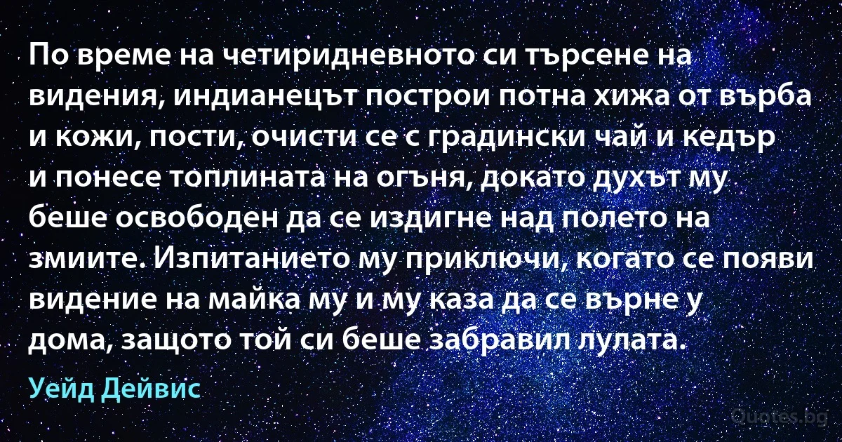 По време на четиридневното си търсене на видения, индианецът построи потна хижа от върба и кожи, пости, очисти се с градински чай и кедър и понесе топлината на огъня, докато духът му беше освободен да се издигне над полето на змиите. Изпитанието му приключи, когато се появи видение на майка му и му каза да се върне у дома, защото той си беше забравил лулата. (Уейд Дейвис)