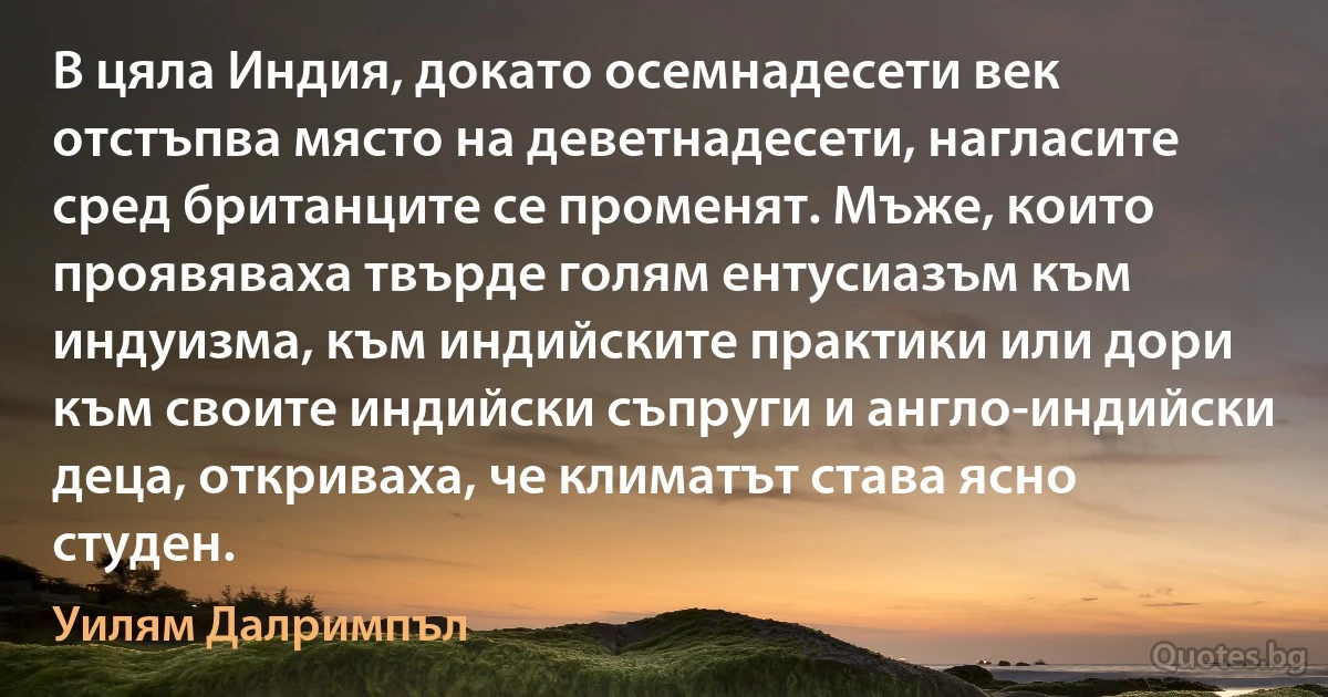 В цяла Индия, докато осемнадесети век отстъпва място на деветнадесети, нагласите сред британците се променят. Мъже, които проявяваха твърде голям ентусиазъм към индуизма, към индийските практики или дори към своите индийски съпруги и англо-индийски деца, откриваха, че климатът става ясно студен. (Уилям Далримпъл)