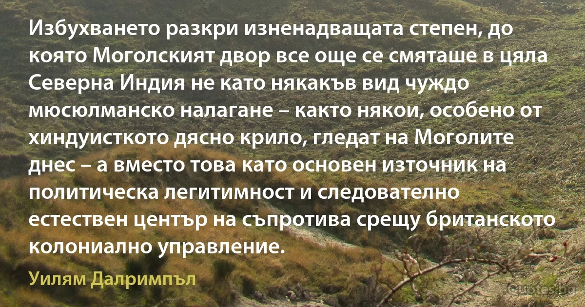 Избухването разкри изненадващата степен, до която Моголският двор все още се смяташе в цяла Северна Индия не като някакъв вид чуждо мюсюлманско налагане – както някои, особено от хиндуисткото дясно крило, гледат на Моголите днес – а вместо това като основен източник на политическа легитимност и следователно естествен център на съпротива срещу британското колониално управление. (Уилям Далримпъл)