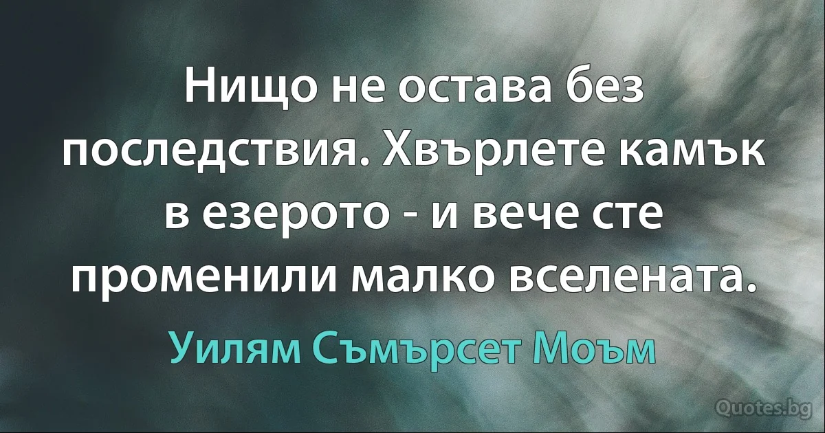 Нищо не остава без последствия. Хвърлете камък в езерото - и вече сте променили малко вселената. (Уилям Съмърсет Моъм)