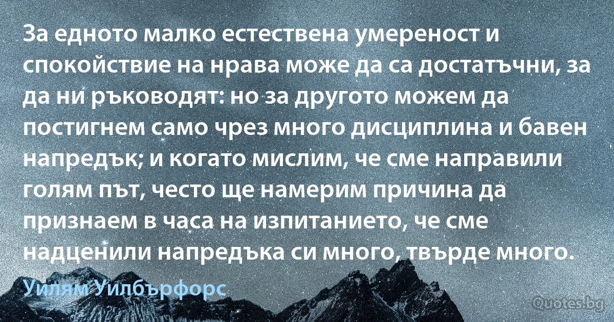 За едното малко естествена умереност и спокойствие на нрава може да са достатъчни, за да ни ръководят: но за другото можем да постигнем само чрез много дисциплина и бавен напредък; и когато мислим, че сме направили голям път, често ще намерим причина да признаем в часа на изпитанието, че сме надценили напредъка си много, твърде много. (Уилям Уилбърфорс)