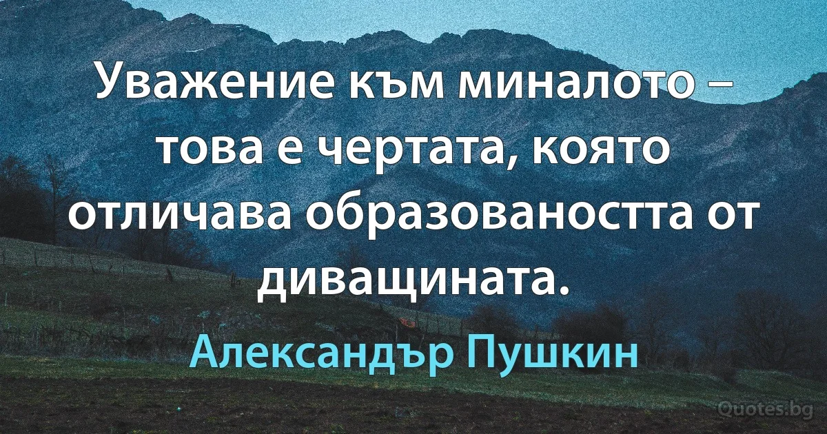 Уважение към миналото – това е чертата, която отличава образоваността от диващината. (Александър Пушкин)