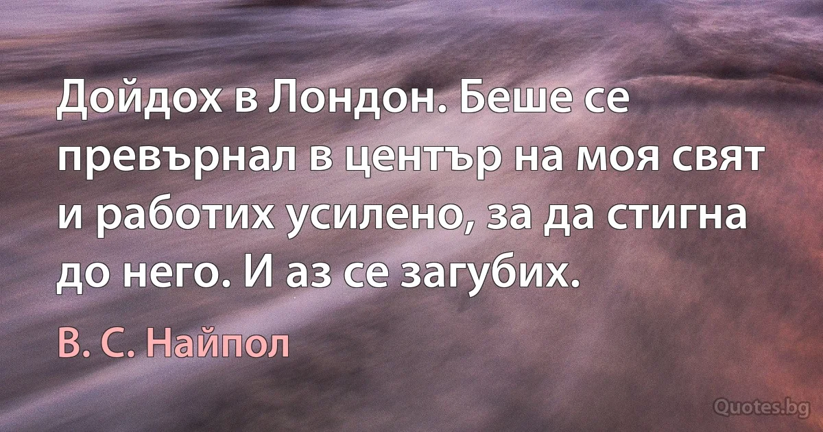 Дойдох в Лондон. Беше се превърнал в център на моя свят и работих усилено, за да стигна до него. И аз се загубих. (В. С. Найпол)