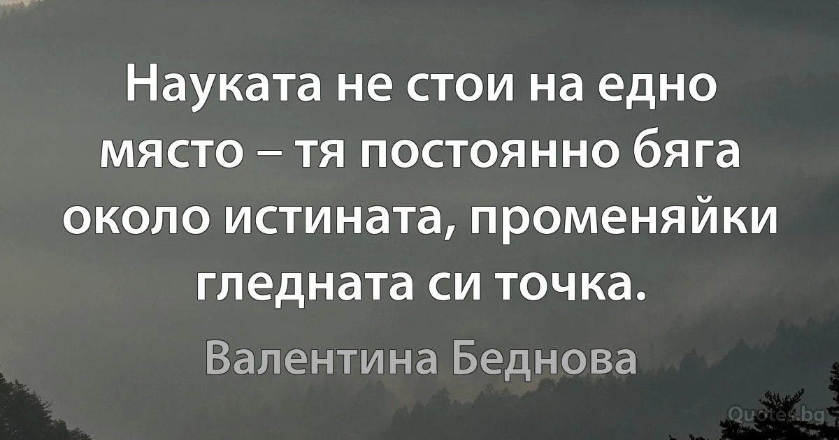 Науката не стои на едно място – тя постоянно бяга около истината, променяйки гледната си точка. (Валентина Беднова)