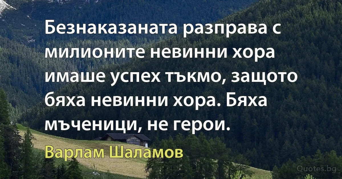 Безнаказаната разправа с милионите невинни хора имаше успех тъкмо, защото бяха невинни хора. Бяха мъченици, не герои. (Варлам Шаламов)