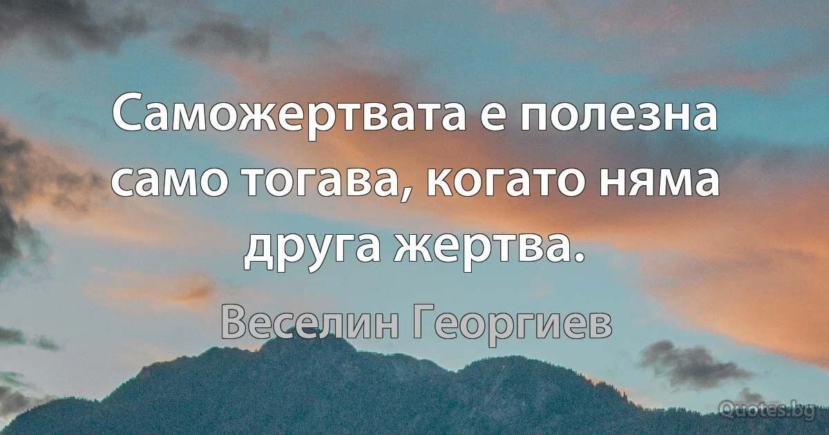 Саможертвата е полезна само тогава, когато няма друга жертва. (Веселин Георгиев)