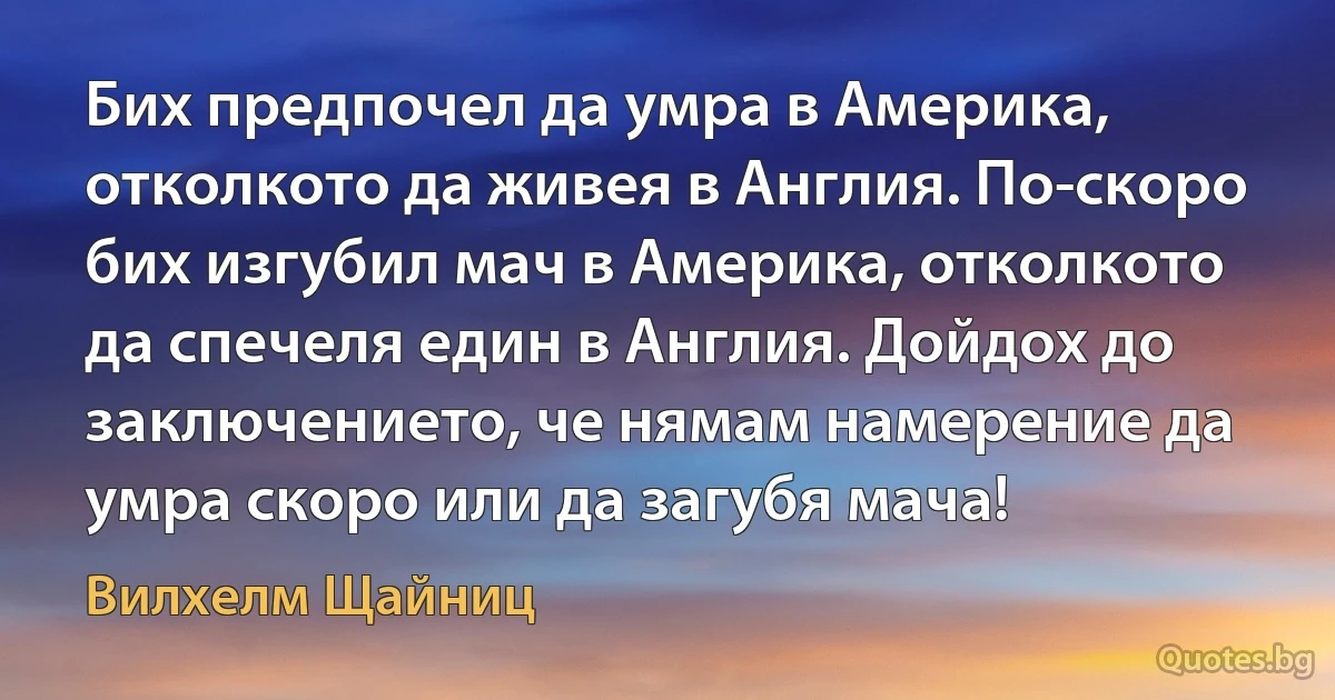 Бих предпочел да умра в Америка, отколкото да живея в Англия. По-скоро бих изгубил мач в Америка, отколкото да спечеля един в Англия. Дойдох до заключението, че нямам намерение да умра скоро или да загубя мача! (Вилхелм Щайниц)