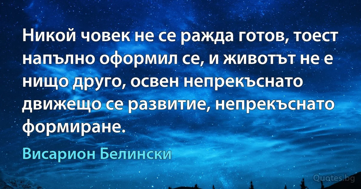 Никой човек не се ражда готов, тоест напълно оформил се, и животът не е нищо друго, освен непрекъснато движещо се развитие, непрекъснато формиране. (Висарион Белински)