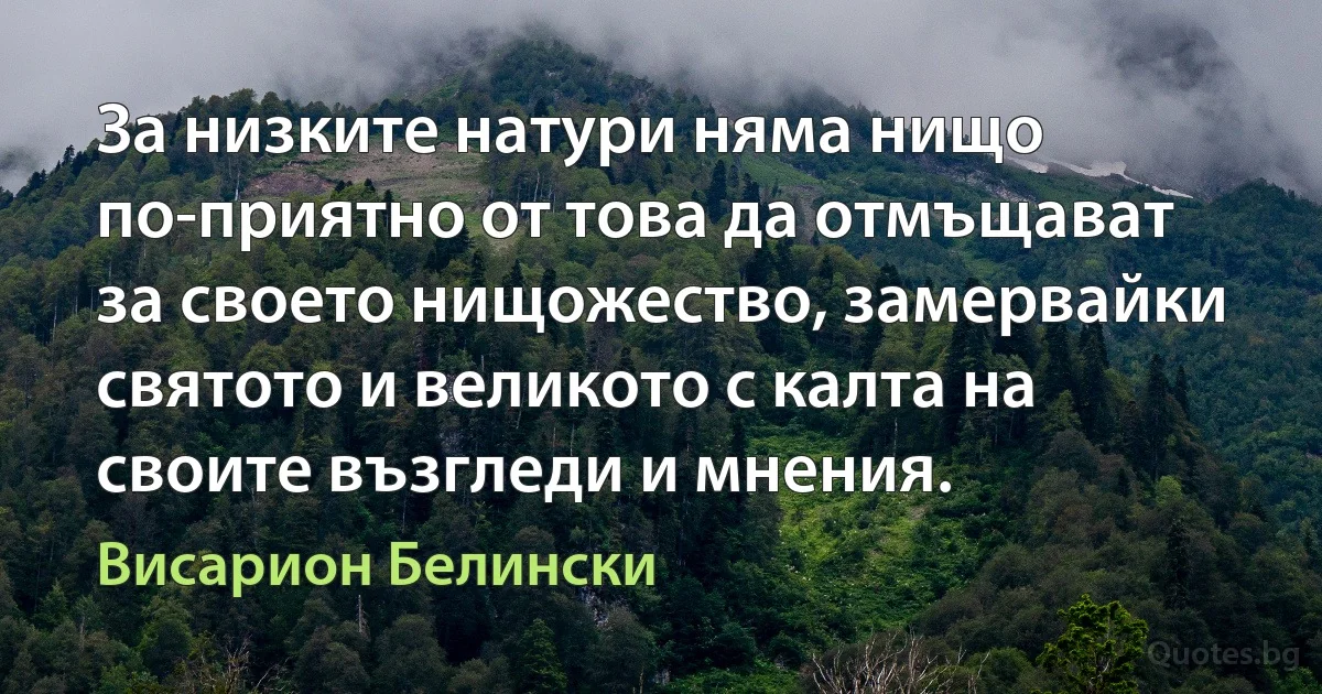 За низките натури няма нищо по-приятно от това да отмъщават за своето нищожество, замервайки святото и великото с калта на своите възгледи и мнения. (Висарион Белински)