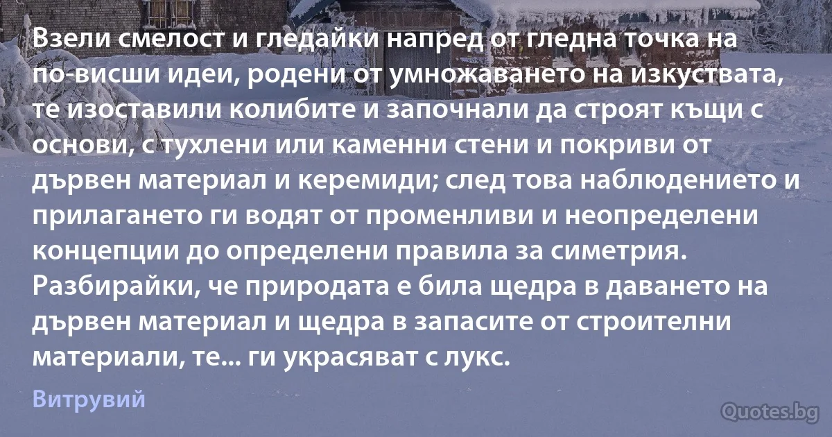 Взели смелост и гледайки напред от гледна точка на по-висши идеи, родени от умножаването на изкуствата, те изоставили колибите и започнали да строят къщи с основи, с тухлени или каменни стени и покриви от дървен материал и керемиди; след това наблюдението и прилагането ги водят от променливи и неопределени концепции до определени правила за симетрия. Разбирайки, че природата е била щедра в даването на дървен материал и щедра в запасите от строителни материали, те... ги украсяват с лукс. (Витрувий)