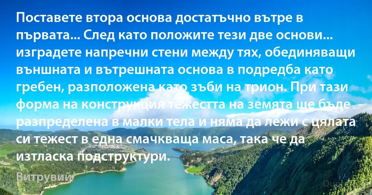 Поставете втора основа достатъчно вътре в първата... След като положите тези две основи... изградете напречни стени между тях, обединяващи външната и вътрешната основа в подредба като гребен, разположена като зъби на трион. При тази форма на конструкция тежестта на земята ще бъде разпределена в малки тела и няма да лежи с цялата си тежест в една смачкваща маса, така че да изтласка подструктури. (Витрувий)