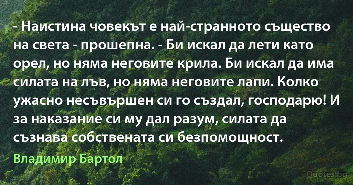 - Наистина човекът е най-странното същество на света - прошепна. - Би искал да лети като орел, но няма неговите крила. Би искал да има силата на лъв, но няма неговите лапи. Колко ужасно несъвършен си го създал, господарю! И за наказание си му дал разум, силата да съзнава собствената си безпомощност. (Владимир Бартол)