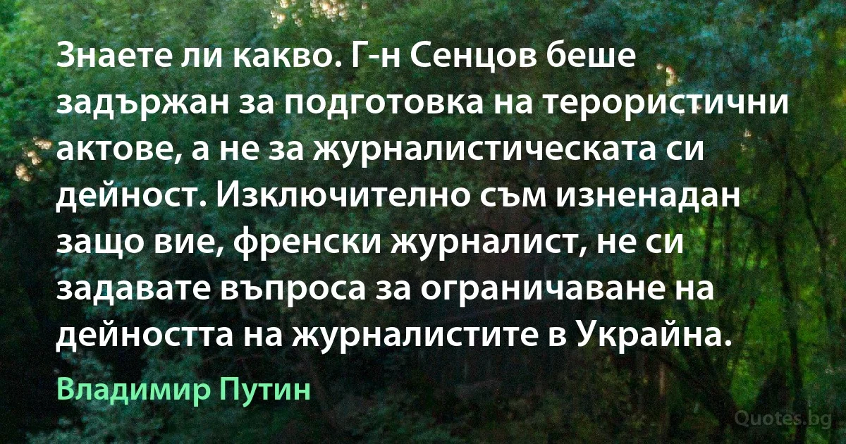 Знаете ли какво. Г-н Сенцов беше задържан за подготовка на терористични актове, а не за журналистическата си дейност. Изключително съм изненадан защо вие, френски журналист, не си задавате въпроса за ограничаване на дейността на журналистите в Украйна. (Владимир Путин)