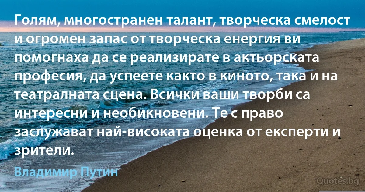 Голям, многостранен талант, творческа смелост и огромен запас от творческа енергия ви помогнаха да се реализирате в актьорската професия, да успеете както в киното, така и на театралната сцена. Всички ваши творби са интересни и необикновени. Те с право заслужават най-високата оценка от експерти и зрители. (Владимир Путин)