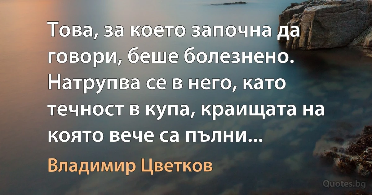 Това, за което започна да говори, беше болезнено. Натрупва се в него, като течност в купа, краищата на която вече са пълни... (Владимир Цветков)