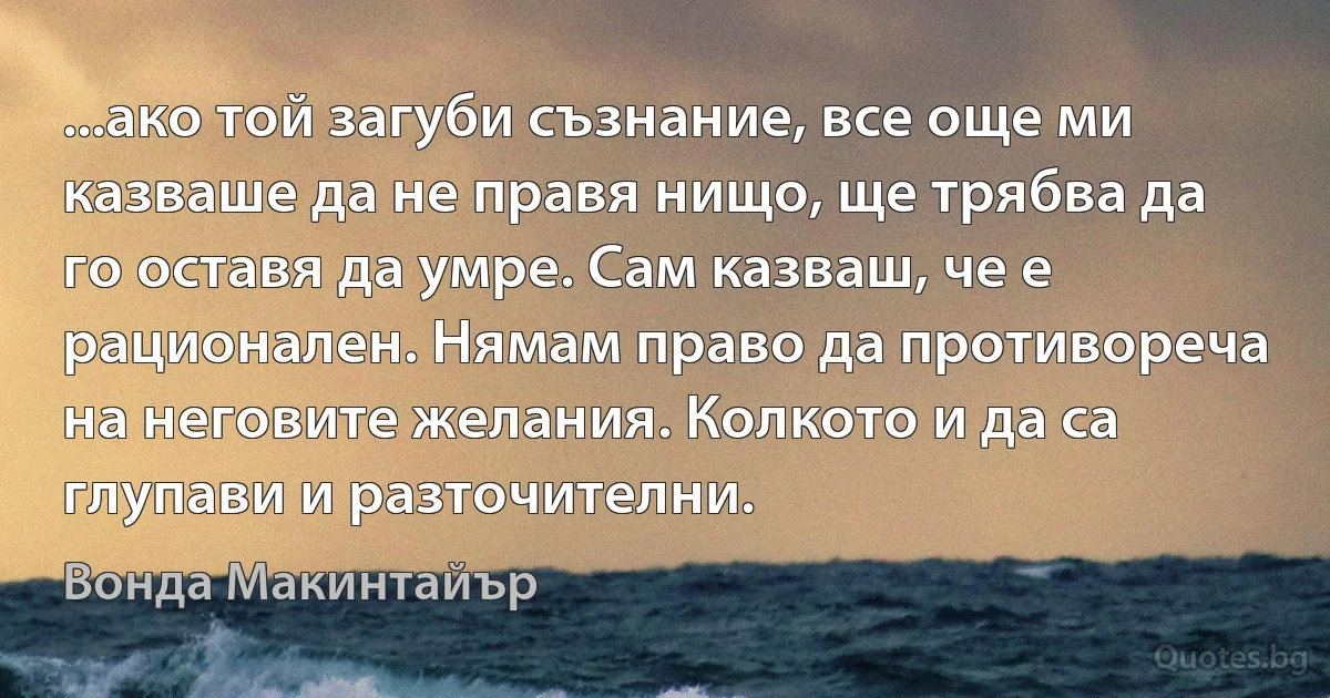 ...ако той загуби съзнание, все още ми казваше да не правя нищо, ще трябва да го оставя да умре. Сам казваш, че е рационален. Нямам право да противореча на неговите желания. Колкото и да са глупави и разточителни. (Вонда Макинтайър)