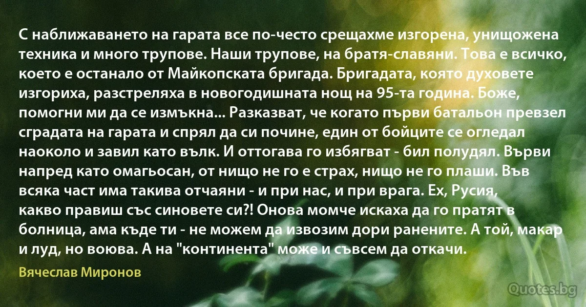 С наближаването на гарата все по-често срещахме изгорена, унищожена техника и много трупове. Наши трупове, на братя-славяни. Това е всичко, което е останало от Майкопската бригада. Бригадата, която духовете изгориха, разстреляха в новогодишната нощ на 95-та година. Боже, помогни ми да се измъкна... Разказват, че когато първи батальон превзел сградата на гарата и спрял да си почине, един от бойците се огледал наоколо и завил като вълк. И оттогава го избягват - бил полудял. Върви напред като омагьосан, от нищо не го е страх, нищо не го плаши. Във всяка част има такива отчаяни - и при нас, и при врага. Ех, Русия, какво правиш със синовете си?! Онова момче искаха да го пратят в болница, ама къде ти - не можем да извозим дори ранените. А той, макар и луд, но воюва. А на "континента" може и съвсем да откачи. (Вячеслав Миронов)