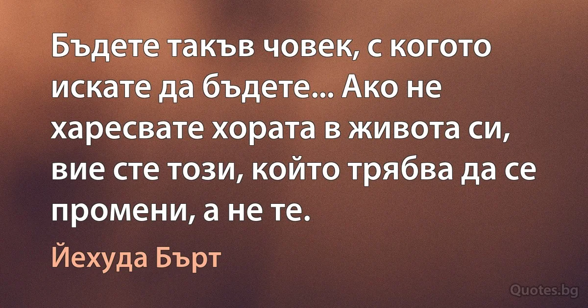 Бъдете такъв човек, с когото искате да бъдете... Ако не харесвате хората в живота си, вие сте този, който трябва да се промени, а не те. (Йехуда Бърт)