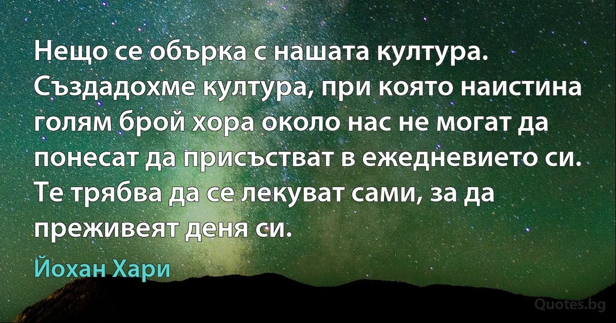 Нещо се обърка с нашата култура. Създадохме култура, при която наистина голям брой хора около нас не могат да понесат да присъстват в ежедневието си. Те трябва да се лекуват сами, за да преживеят деня си. (Йохан Хари)