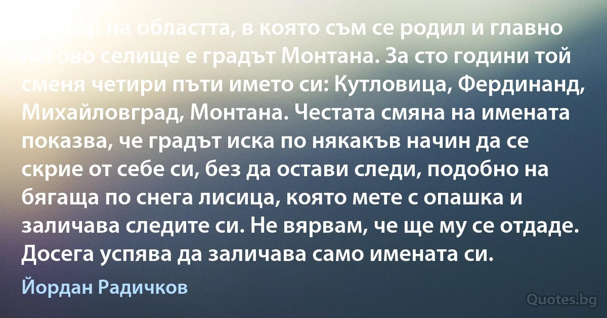 Център на областта, в която съм се родил и главно негово селище е градът Монтана. За сто години той сменя четири пъти името си: Кутловица, Фердинанд, Михайловград, Монтана. Честата смяна на имената показва, че градът иска по някакъв начин да се скрие от себе си, без да остави следи, подобно на бягаща по снега лисица, която мете с опашка и заличава следите си. Не вярвам, че ще му се отдаде. Досега успява да заличава само имената си. (Йордан Радичков)