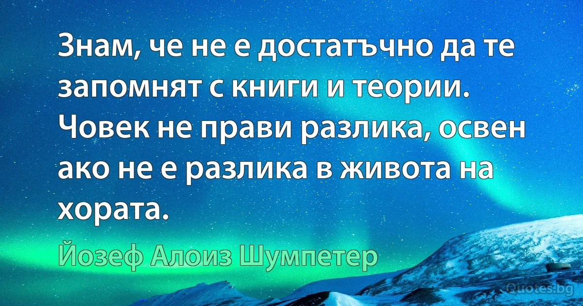 Знам, че не е достатъчно да те запомнят с книги и теории. Човек не прави разлика, освен ако не е разлика в живота на хората. (Йозеф Алоиз Шумпетер)