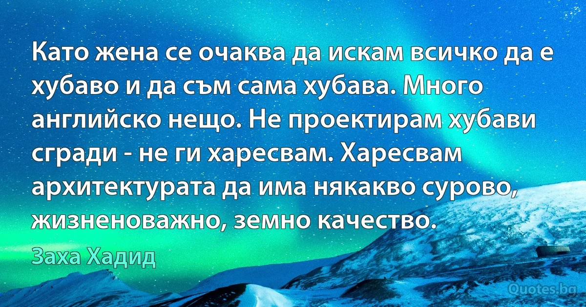 Като жена се очаква да искам всичко да е хубаво и да съм сама хубава. Много английско нещо. Не проектирам хубави сгради - не ги харесвам. Харесвам архитектурата да има някакво сурово, жизненоважно, земно качество. (Заха Хадид)