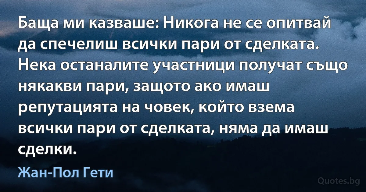 Баща ми казваше: Никога не се опитвай да спечелиш всички пари от сделката. Нека останалите участници получат също някакви пари, защото ако имаш репутацията на човек, който взема всички пари от сделката, няма да имаш сделки. (Жан-Пол Гети)