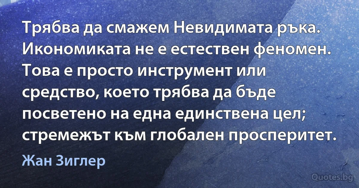 Трябва да смажем Невидимата ръка. Икономиката не е естествен феномен. Това е просто инструмент или средство, което трябва да бъде посветено на една единствена цел; стремежът към глобален просперитет. (Жан Зиглер)