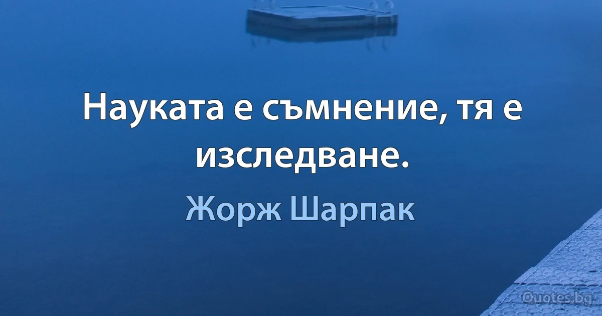 Науката е съмнение, тя е изследване. (Жорж Шарпак)