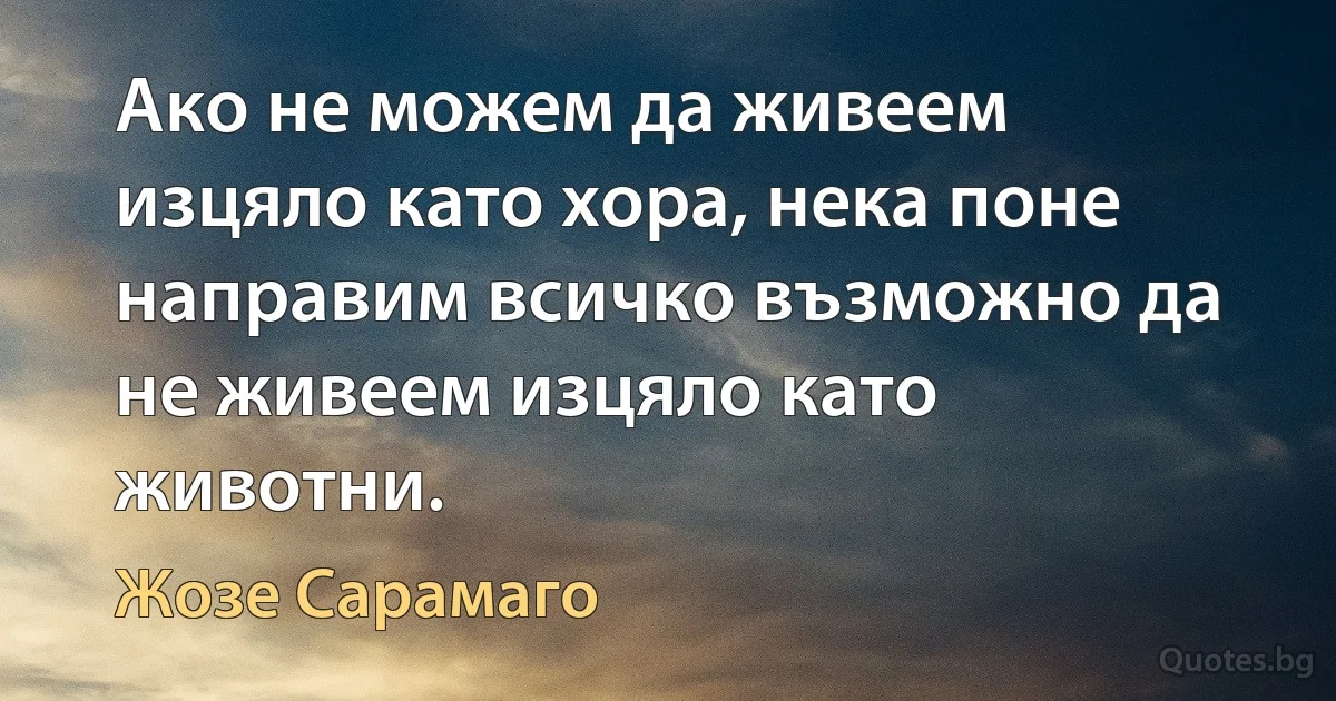 Ако не можем да живеем изцяло като хора, нека поне направим всичко възможно да не живеем изцяло като животни. (Жозе Сарамаго)