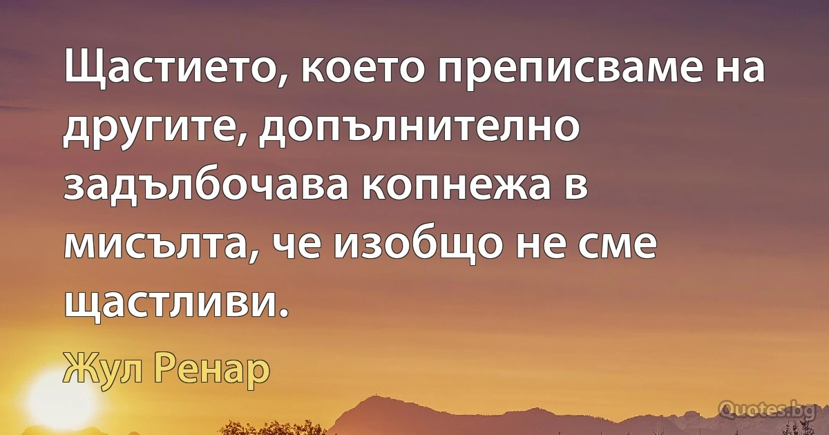 Щастието, което преписваме на другите, допълнително задълбочава копнежа в мисълта, че изобщо не сме щастливи. (Жул Ренар)