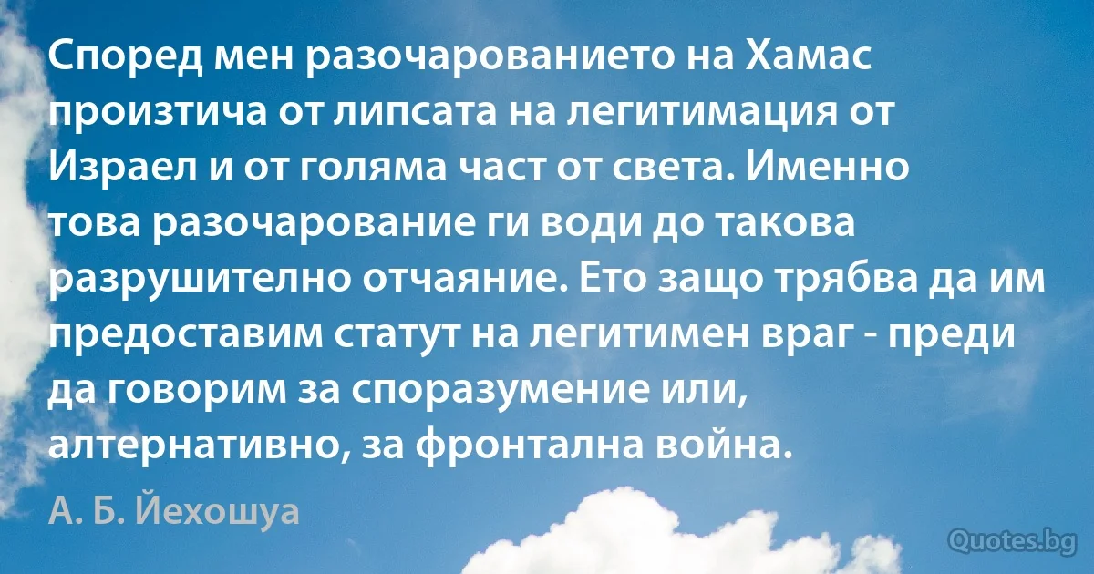 Според мен разочарованието на Хамас произтича от липсата на легитимация от Израел и от голяма част от света. Именно това разочарование ги води до такова разрушително отчаяние. Ето защо трябва да им предоставим статут на легитимен враг - преди да говорим за споразумение или, алтернативно, за фронтална война. (А. Б. Йехошуа)