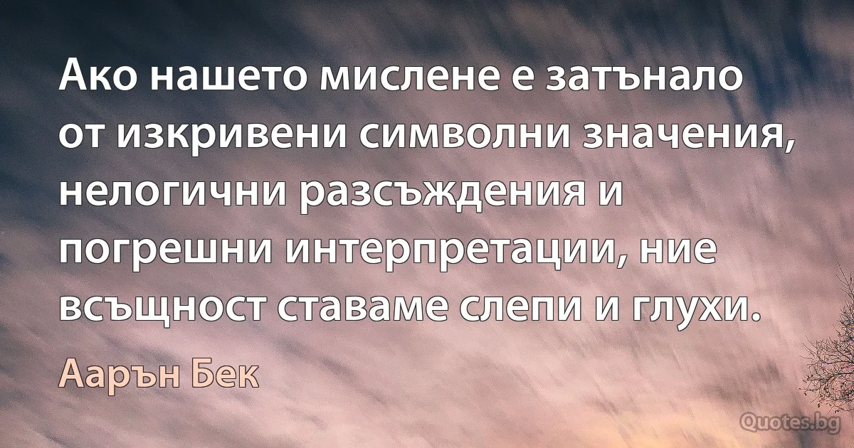 Ако нашето мислене е затънало от изкривени символни значения, нелогични разсъждения и погрешни интерпретации, ние всъщност ставаме слепи и глухи. (Аарън Бек)