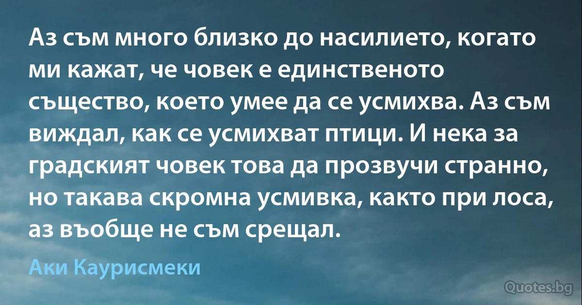 Аз съм много близко до насилието, когато ми кажат, че човек е единственото същество, което умее да се усмихва. Аз съм виждал, как се усмихват птици. И нека за градският човек това да прозвучи странно, но такава скромна усмивка, както при лоса, аз въобще не съм срещал. (Аки Каурисмеки)