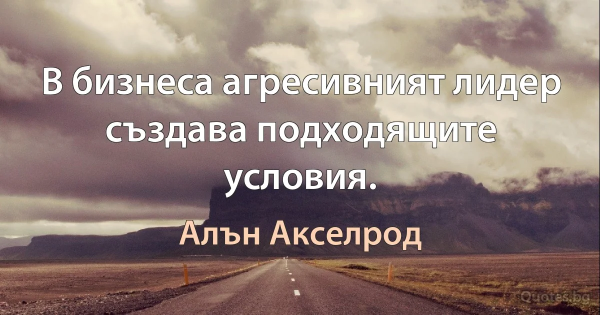 В бизнеса агресивният лидер създава подходящите условия. (Алън Акселрод)