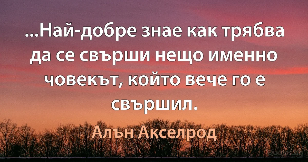 ...Най-добре знае как трябва да се свърши нещо именно човекът, който вече го е свършил. (Алън Акселрод)