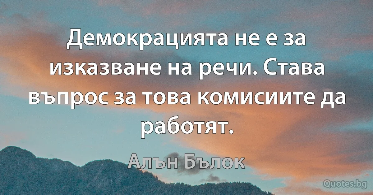 Демокрацията не е за изказване на речи. Става въпрос за това комисиите да работят. (Алън Бълок)