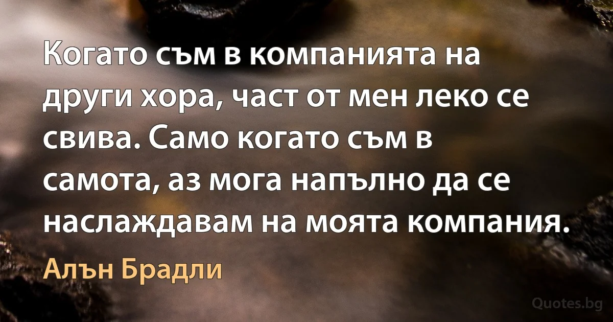 Когато съм в компанията на други хора, част от мен леко се свива. Само когато съм в самота, аз мога напълно да се наслаждавам на моята компания. (Алън Брадли)